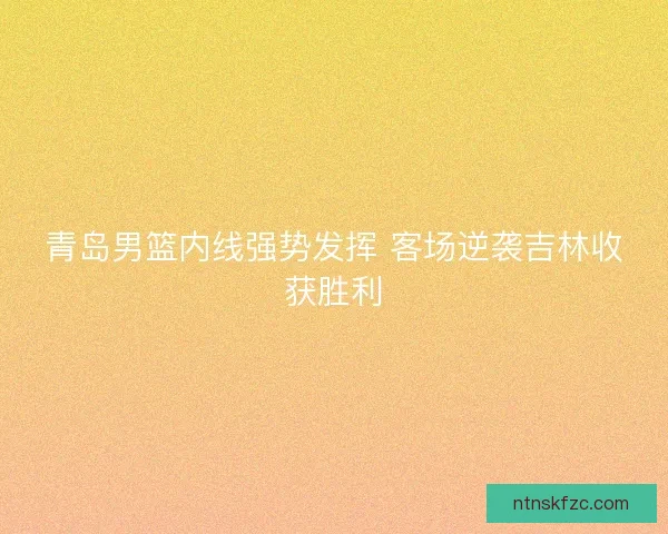 青岛男篮内线强势发挥 客场逆袭吉林收获胜利 青岛男篮内线强势发挥 客场逆袭吉林收获胜利