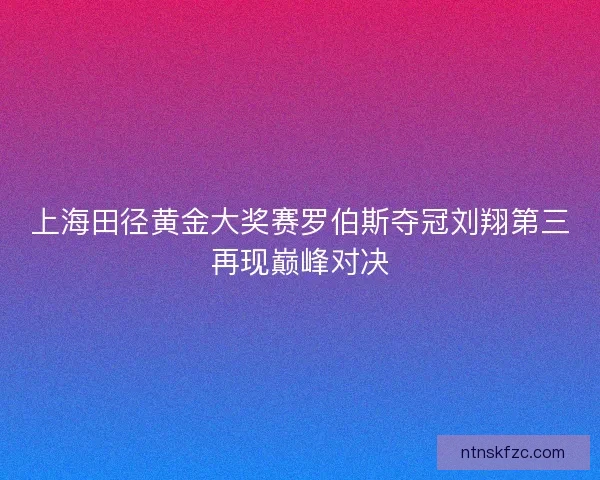 上海田径黄金大奖赛罗伯斯夺冠刘翔第三再现巅峰对决 上海田径黄金大奖赛罗伯斯夺冠刘翔第三再现巅峰对决