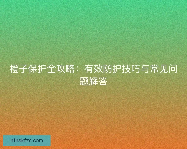 橙子保护全攻略：有效防护技巧与常见问题解答