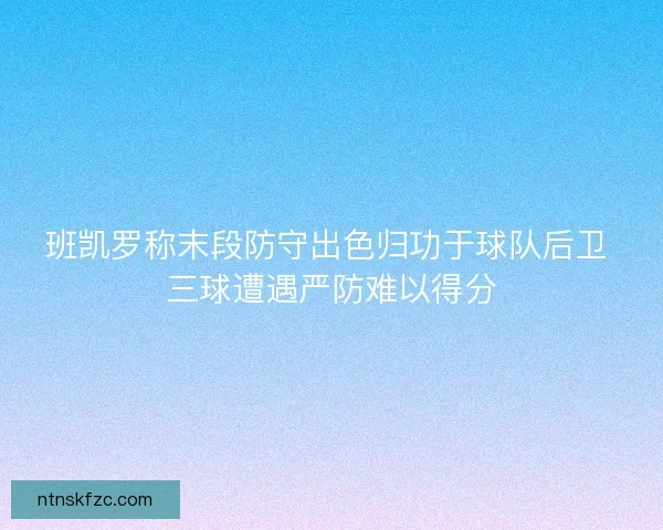 班凯罗称末段防守出色归功于球队后卫 三球遭遇严防难以得分 班凯罗称末段防守出色归功于球队后卫 三球遭遇严防难以得分