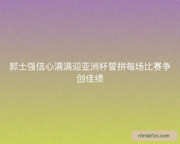 郭士强信心满满迎亚洲杯誓拼每场比赛争创佳绩 郭士强信心满满迎亚洲杯誓拼每场比赛争创佳绩