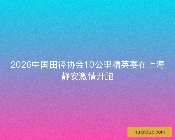 2026中国田径协会10公里精英赛在上海静安激情开跑 2026中国田径协会10公里精英赛在上海静安激情开跑