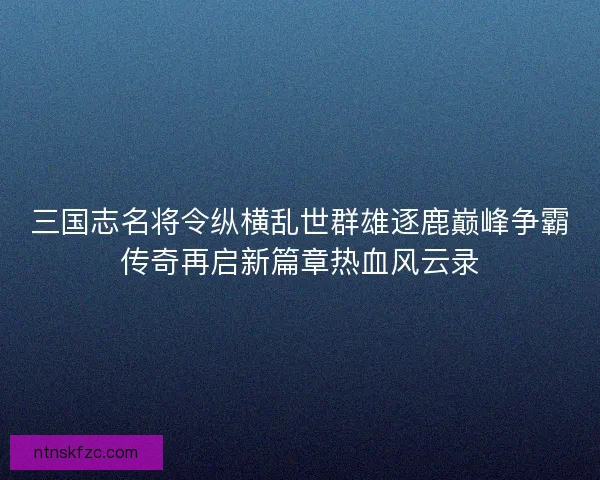 三国志名将令纵横乱世群雄逐鹿巅峰争霸传奇再启新篇章热血风云录