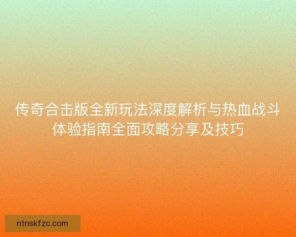 传奇合击版全新玩法深度解析与热血战斗体验指南全面攻略分享及技巧