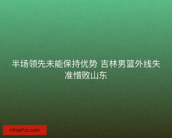 半场领先未能保持优势 吉林男篮外线失准惜败山东 半场领先未能保持优势 吉林男篮外线失准惜败山东