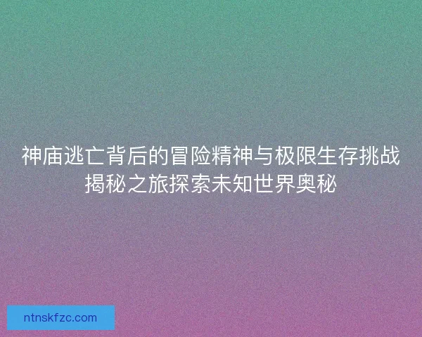 神庙逃亡背后的冒险精神与极限生存挑战揭秘之旅探索未知世界奥秘