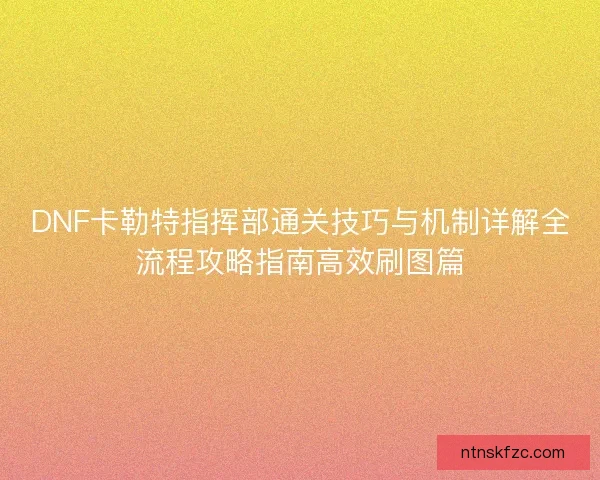 DNF卡勒特指挥部通关技巧与机制详解全流程攻略指南高效刷图篇