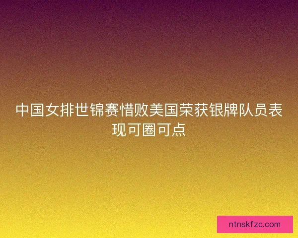 中国女排世锦赛惜败美国荣获银牌队员表现可圈可点