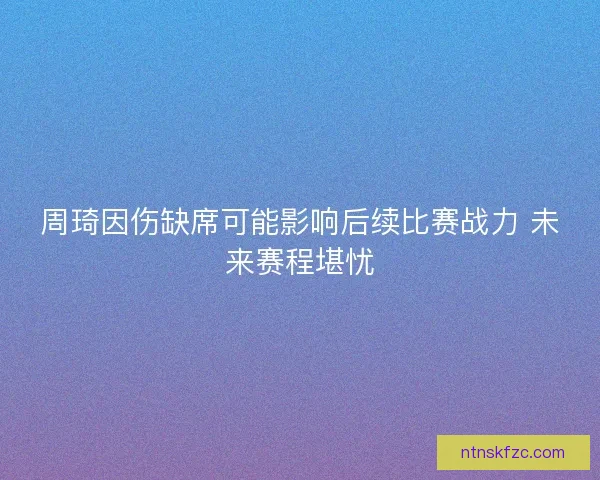 周琦因伤缺席可能影响后续比赛战力 未来赛程堪忧