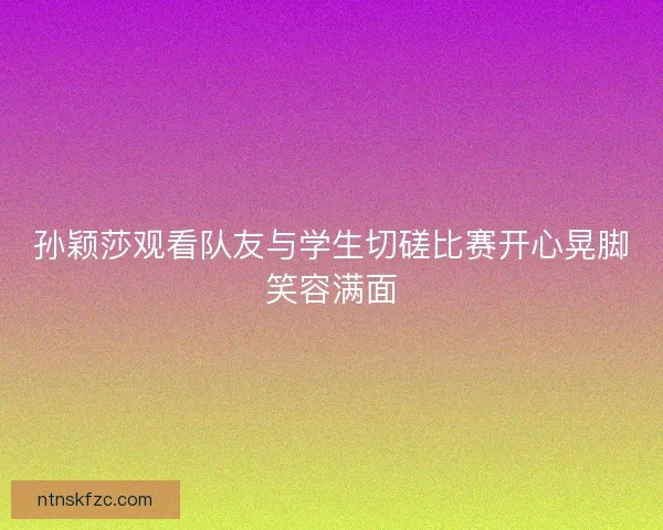 孙颖莎观看队友与学生切磋比赛开心晃脚笑容满面