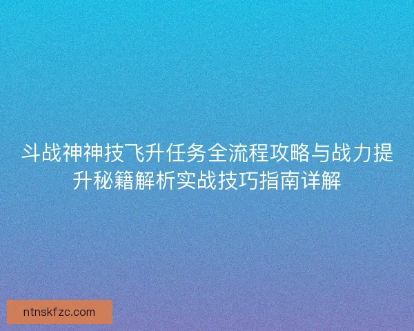 斗战神神技飞升任务全流程攻略与战力提升秘籍解析实战技巧指南详解