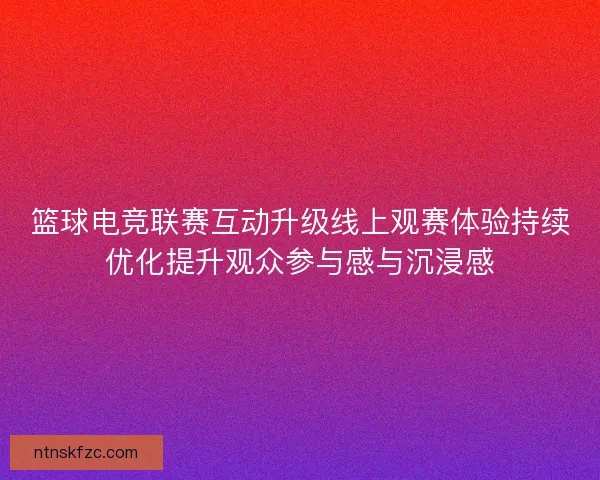 篮球电竞联赛互动升级线上观赛体验持续优化提升观众参与感与沉浸感