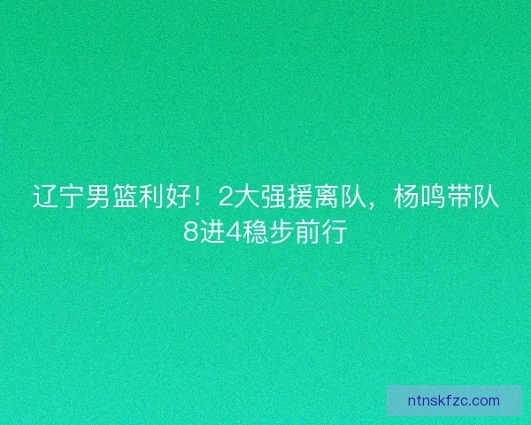 辽宁男篮利好！2大强援离队，杨鸣带队8进4稳步前行