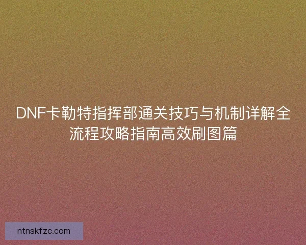 DNF卡勒特指挥部通关技巧与机制详解全流程攻略指南高效刷图篇