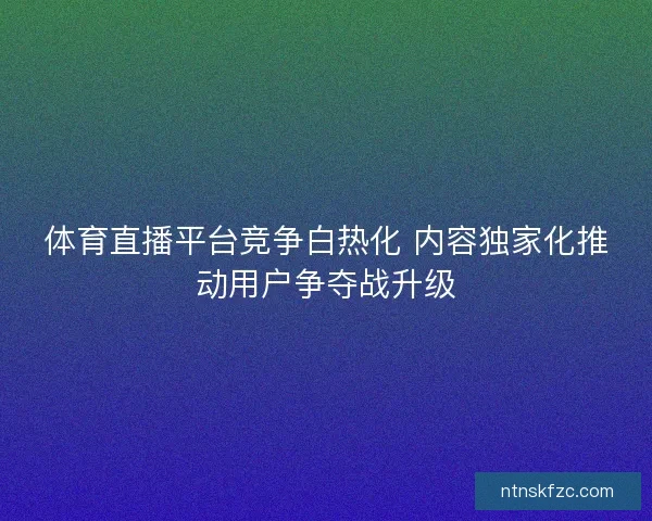 体育直播平台竞争白热化 内容独家化推动用户争夺战升级