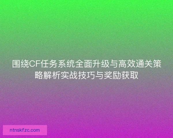 围绕CF任务系统全面升级与高效通关策略解析实战技巧与奖励获取