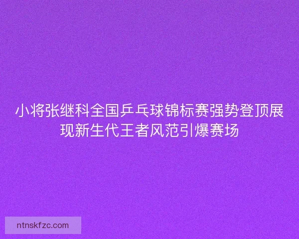 小将张继科全国乒乓球锦标赛强势登顶展现新生代王者风范引爆赛场