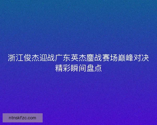 浙江俊杰迎战广东英杰鏖战赛场巅峰对决精彩瞬间盘点