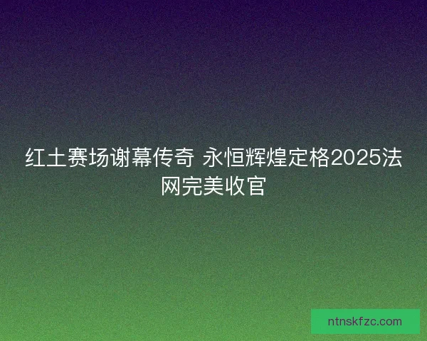 红土赛场谢幕传奇 永恒辉煌定格2025法网完美收官