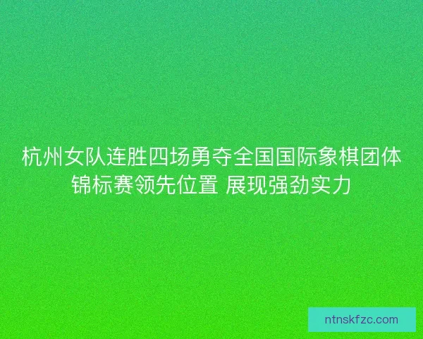 杭州女队连胜四场勇夺全国国际象棋团体锦标赛领先位置 展现强劲实力 杭州女队连胜四场勇夺全国国际象棋团体锦标赛领先位置 展现强劲实力