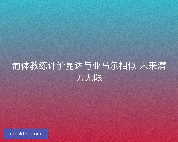 葡体教练评价昆达与亚马尔相似 未来潜力无限 葡体教练评价昆达与亚马尔相似 未来潜力无限