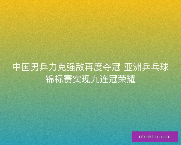 中国男乒力克强敌再度夺冠 亚洲乒乓球锦标赛实现九连冠荣耀 中国男乒力克强敌再度夺冠 亚洲乒乓球锦标赛实现九连冠荣耀