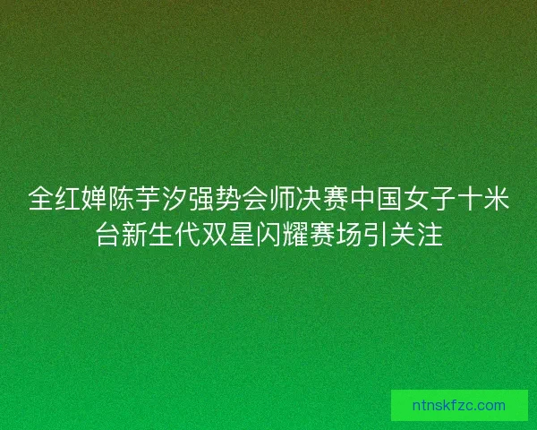 全红婵陈芋汐强势会师决赛中国女子十米台新生代双星闪耀赛场引关注 全红婵陈芋汐强势会师决赛中国女子十米台新生代双星闪耀赛场引关注