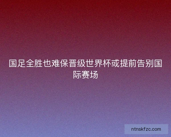 国足全胜也难保晋级世界杯或提前告别国际赛场 国足全胜也难保晋级世界杯或提前告别国际赛场